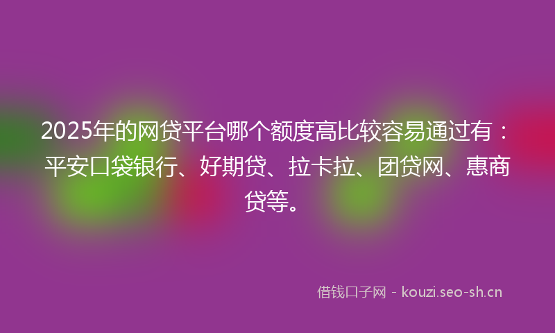 2025年的网贷平台哪个额度高比较容易通过有：平安口袋银行、好期贷、拉卡拉、团贷网、惠商贷等。
