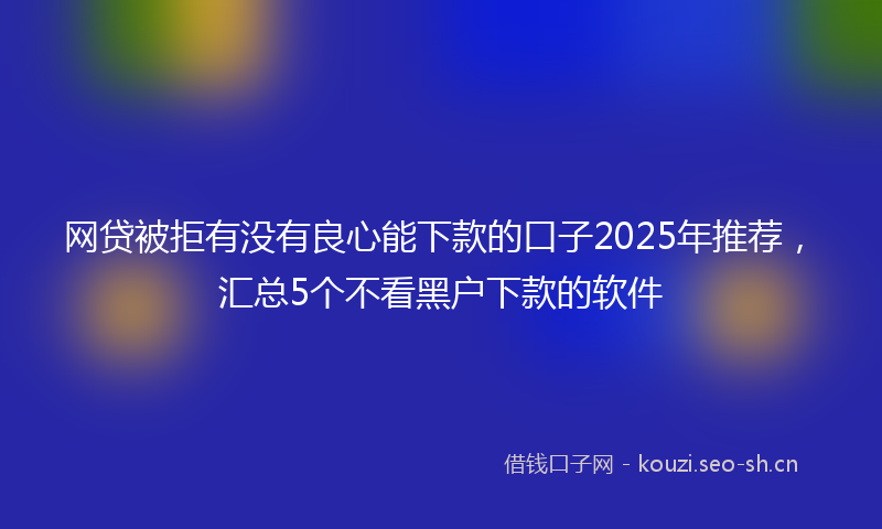 网贷被拒有没有良心能下款的口子2025年推荐，汇总5个不看黑户下款的软件