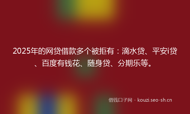 2025年的网贷借款多个被拒有：滴水贷、平安i贷、百度有钱花、随身贷、分期乐等。