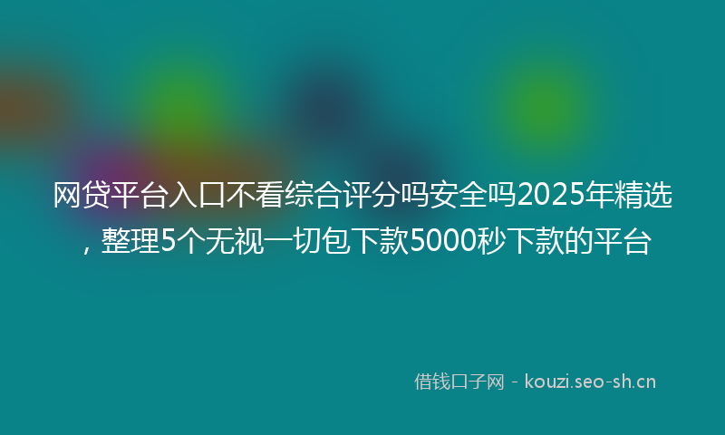 网贷平台入口不看综合评分吗安全吗2025年精选，整理5个无视一切包下款5000秒下款的平台