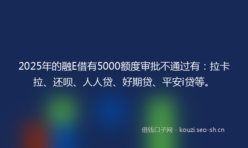 2025年的融E借有5000额度审批不通过有：拉卡拉、还呗、人人贷、好期贷、平安i贷等。