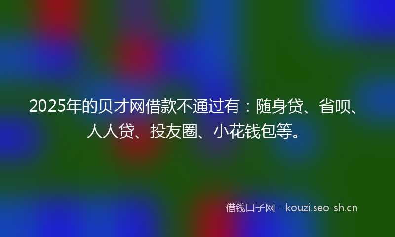 2025年的贝才网借款不通过有：随身贷、省呗、人人贷、投友圈、小花钱包等。