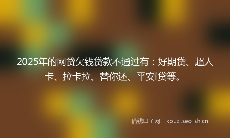 2025年的网贷欠钱贷款不通过有：好期贷、超人卡、拉卡拉、替你还、平安i贷等。