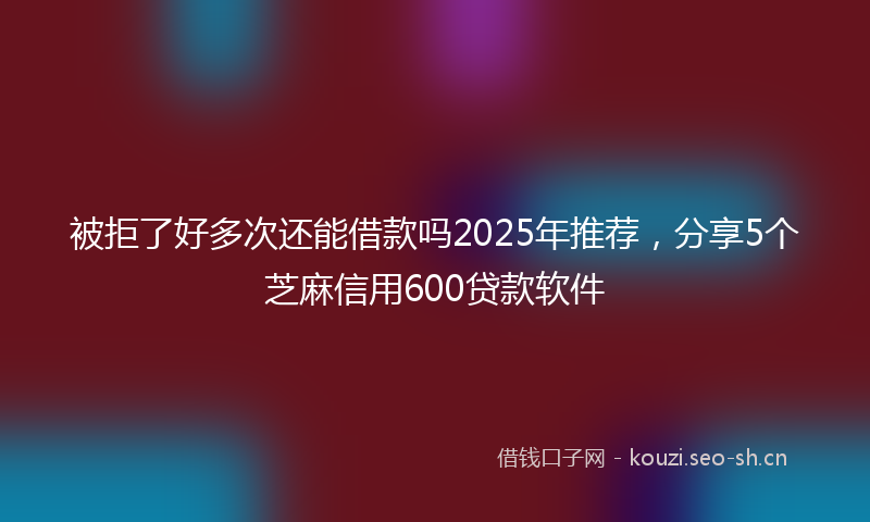 被拒了好多次还能借款吗2025年推荐，分享5个芝麻信用600贷款软件
