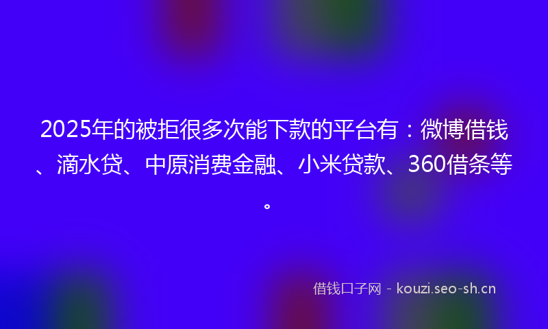 2025年的被拒很多次能下款的平台有：微博借钱、滴水贷、中原消费金融、小米贷款、360借条等。