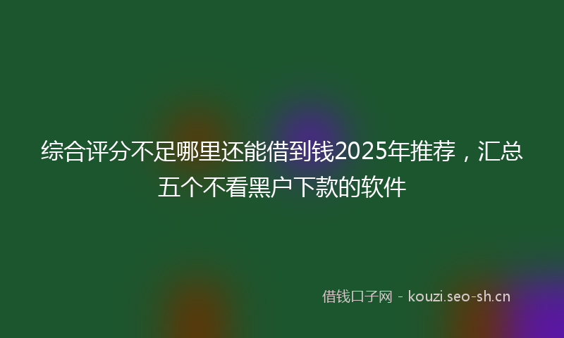 综合评分不足哪里还能借到钱2025年推荐，汇总五个不看黑户下款的软件