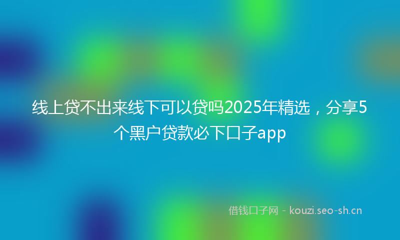 线上贷不出来线下可以贷吗2025年精选，分享5个黑户贷款必下口子app