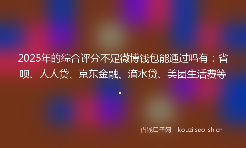 2025年的综合评分不足微博钱包能通过吗有：省呗、人人贷、京东金融、滴水贷、美团生活费等。