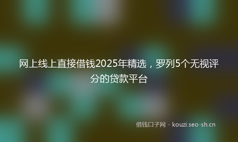 网上线上直接借钱2025年精选，罗列5个无视评分的贷款平台
