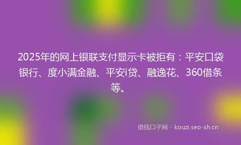 2025年的网上银联支付显示卡被拒有：平安口袋银行、度小满金融、平安i贷、融逸花、360借条等。