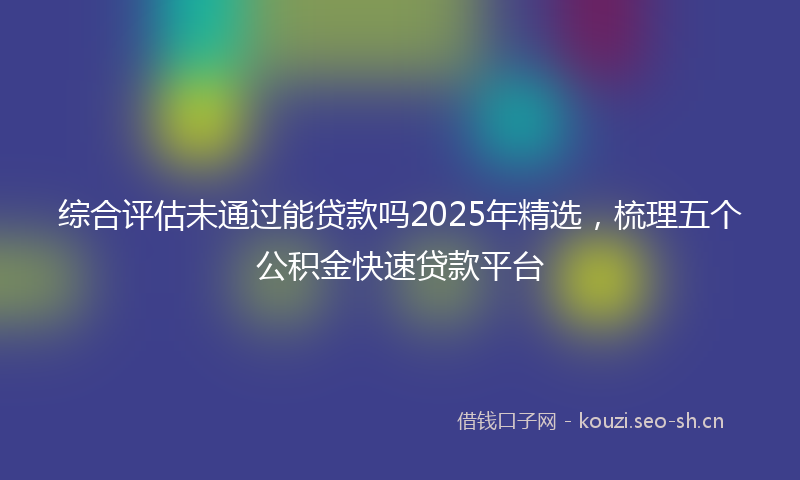 综合评估未通过能贷款吗2025年精选，梳理五个公积金快速贷款平台