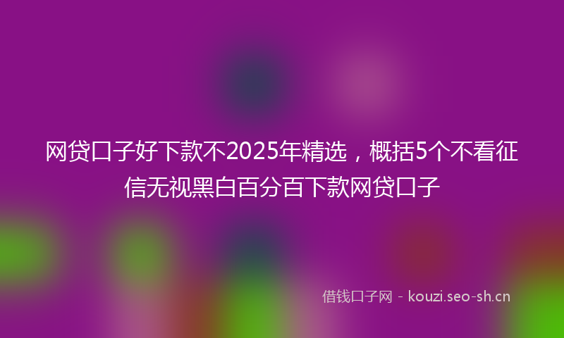 网贷口子好下款不2025年精选，概括5个不看征信无视黑白百分百下款网贷口子
