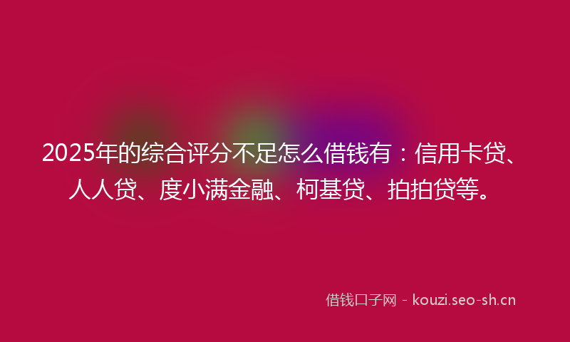 2025年的综合评分不足怎么借钱有：信用卡贷、人人贷、度小满金融、柯基贷、拍拍贷等。