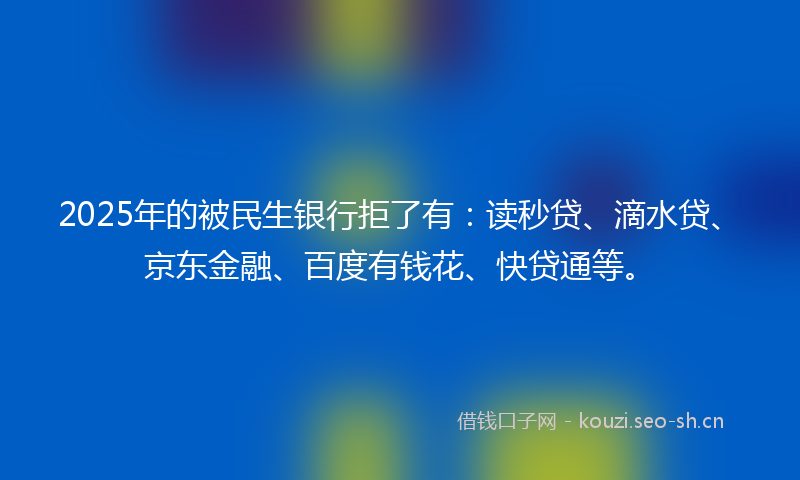 2025年的被民生银行拒了有：读秒贷、滴水贷、京东金融、百度有钱花、快贷通等。