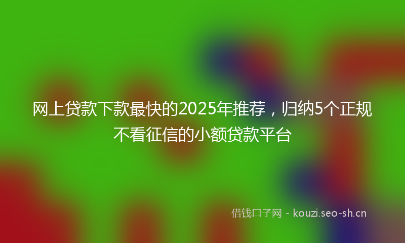 网上贷款下款最快的2025年推荐，归纳5个正规不看征信的小额贷款平台