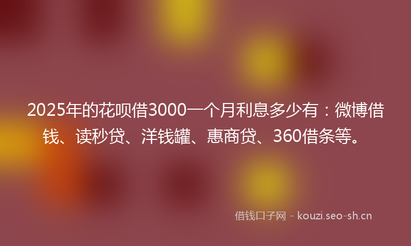 2025年的花呗借3000一个月利息多少有：微博借钱、读秒贷、洋钱罐、惠商贷、360借条等。