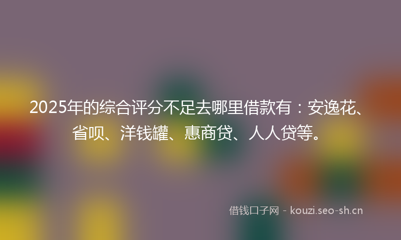 2025年的综合评分不足去哪里借款有：安逸花、省呗、洋钱罐、惠商贷、人人贷等。