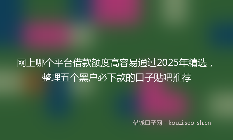 网上哪个平台借款额度高容易通过2025年精选，整理五个黑户必下款的口子贴吧推荐