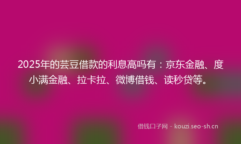 2025年的芸豆借款的利息高吗有：京东金融、度小满金融、拉卡拉、微博借钱、读秒贷等。