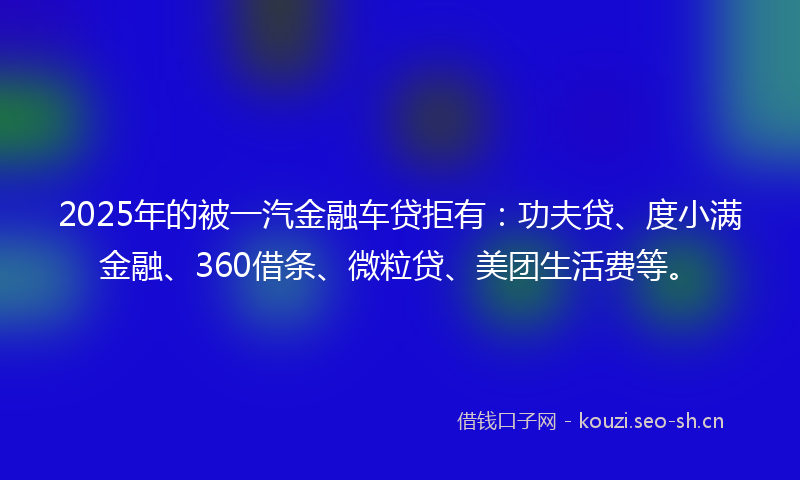 2025年的被一汽金融车贷拒有：功夫贷、度小满金融、360借条、微粒贷、美团生活费等。