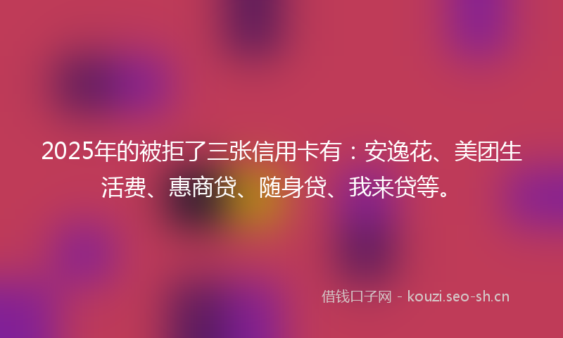 2025年的被拒了三张信用卡有：安逸花、美团生活费、惠商贷、随身贷、我来贷等。