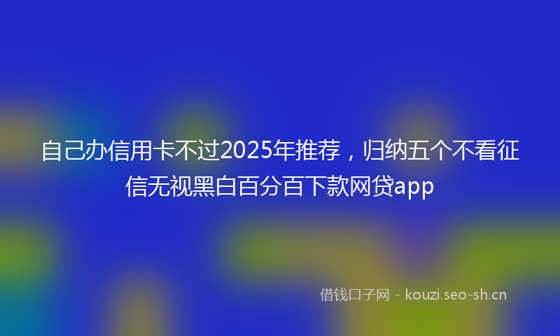 自己办信用卡不过2025年推荐，归纳五个不看征信无视黑白百分百下款网贷app