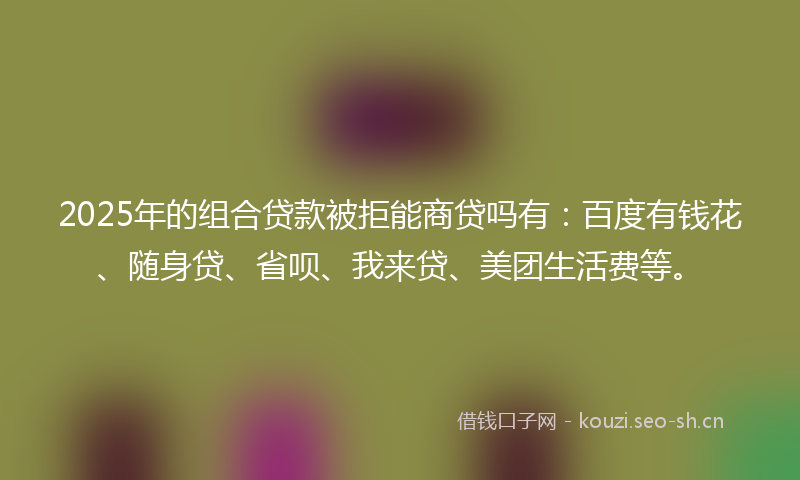 2025年的组合贷款被拒能商贷吗有：百度有钱花、随身贷、省呗、我来贷、美团生活费等。