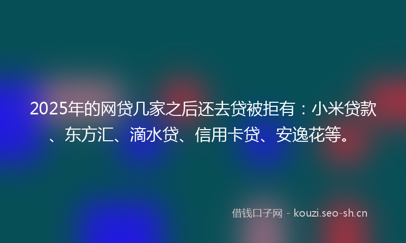 2025年的网贷几家之后还去贷被拒有：小米贷款、东方汇、滴水贷、信用卡贷、安逸花等。