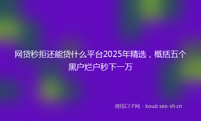 网贷秒拒还能贷什么平台2025年精选，概括五个黑户烂户秒下一万