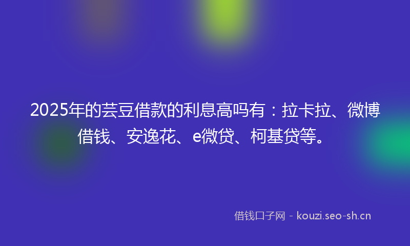 2025年的芸豆借款的利息高吗有：拉卡拉、微博借钱、安逸花、e微贷、柯基贷等。
