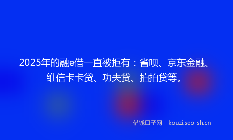 2025年的融e借一直被拒有：省呗、京东金融、维信卡卡贷、功夫贷、拍拍贷等。