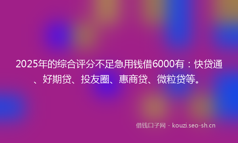 2025年的综合评分不足急用钱借6000有:快贷通、好期贷、投友圈、惠商贷、微粒贷等。