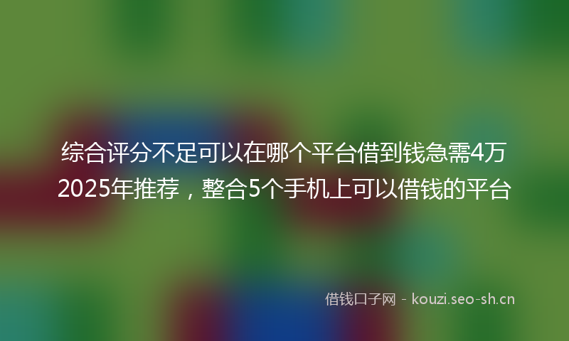 综合评分不足可以在哪个平台借到钱急需4万2025年推荐，整合5个手机上可以借钱的平台