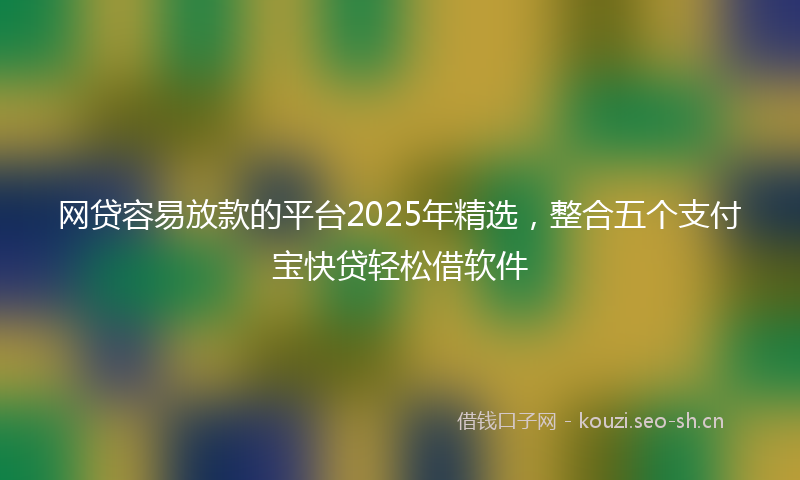 网贷容易放款的平台2025年精选，整合五个支付宝快贷轻松借软件
