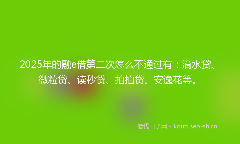 2025年的融e借第二次怎么不通过有：滴水贷、微粒贷、读秒贷、拍拍贷、安逸花等。