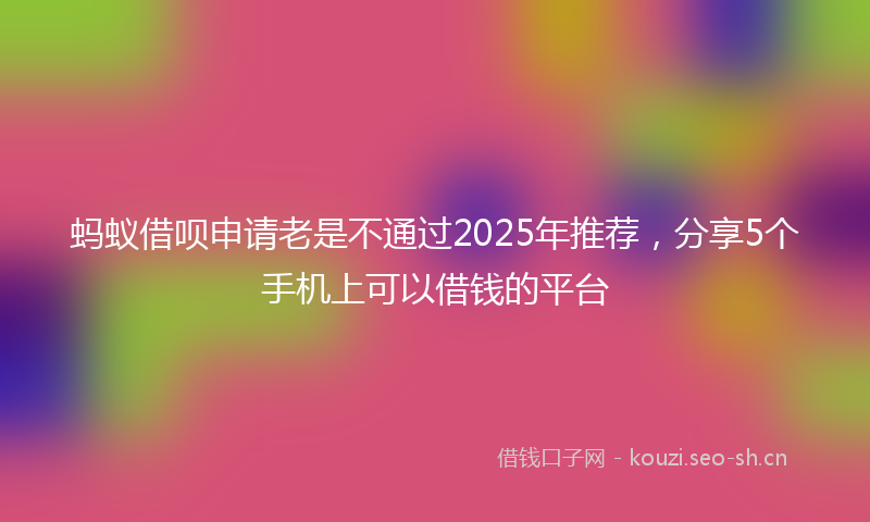 蚂蚁借呗申请老是不通过2025年推荐，分享5个手机上可以借钱的平台