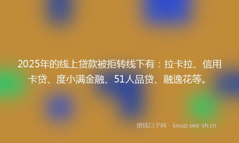 2025年的线上贷款被拒转线下有：拉卡拉、信用卡贷、度小满金融、51人品贷、融逸花等。