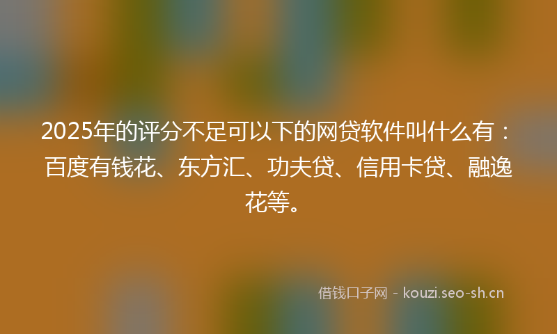 2025年的评分不足可以下的网贷软件叫什么有：百度有钱花、东方汇、功夫贷、信用卡贷、融逸花等。