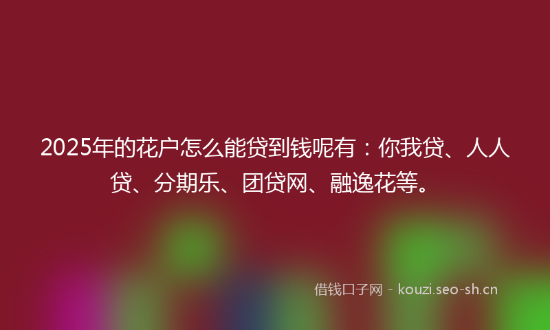 2025年的花户怎么能贷到钱呢有：你我贷、人人贷、分期乐、团贷网、融逸花等。