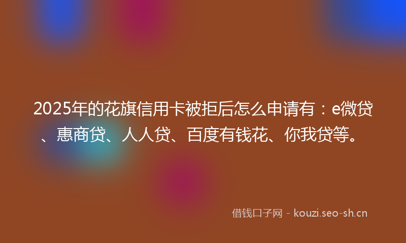 2025年的花旗信用卡被拒后怎么申请有：e微贷、惠商贷、人人贷、百度有钱花、你我贷等。