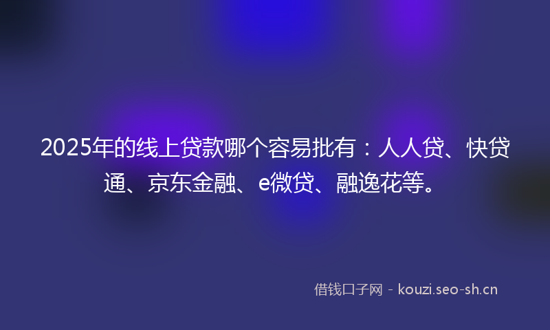 2025年的线上贷款哪个容易批有：人人贷、快贷通、京东金融、e微贷、融逸花等。