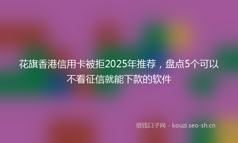 花旗香港信用卡被拒2025年推荐，盘点5个可以不看征信就能下款的软件