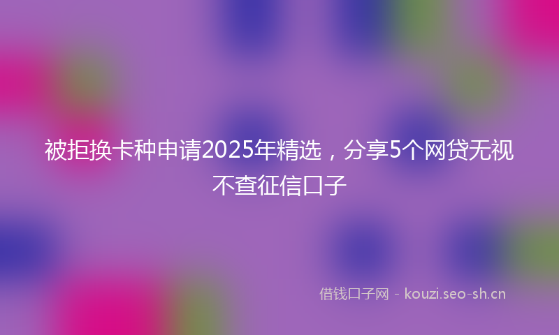 被拒换卡种申请2025年精选，分享5个网贷无视不查征信口子