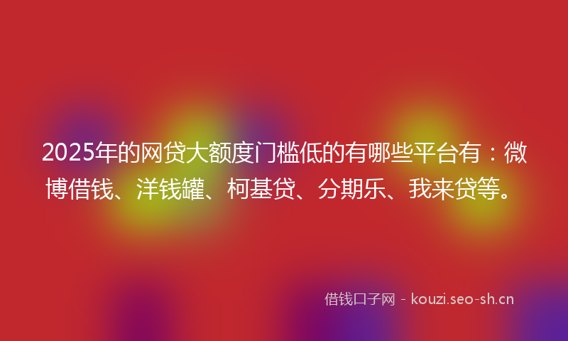 2025年的网贷大额度门槛低的有哪些平台有：微博借钱、洋钱罐、柯基贷、分期乐、我来贷等。