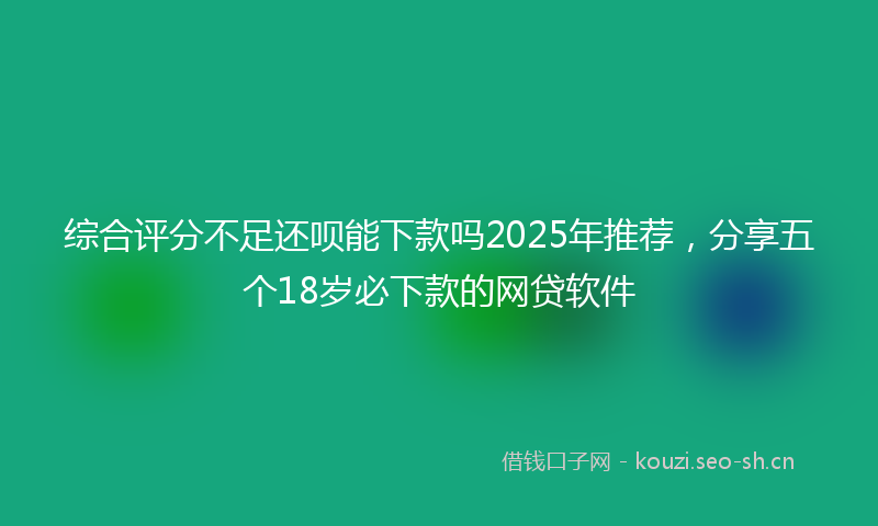 综合评分不足还呗能下款吗2025年推荐，分享五个18岁必下款的网贷软件
