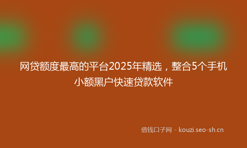 网贷额度最高的平台2025年精选，整合5个手机小额黑户快速贷款软件