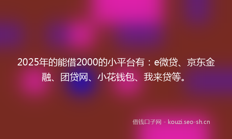2025年的能借2000的小平台有：e微贷、京东金融、团贷网、小花钱包、我来贷等。