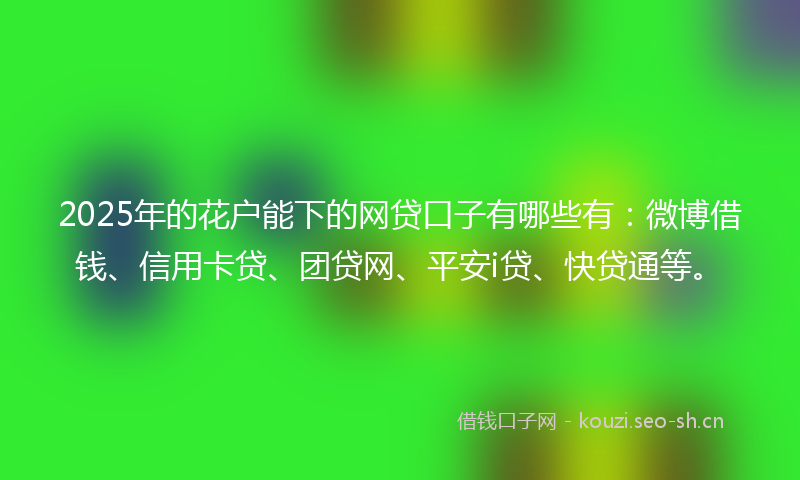 2025年的花户能下的网贷口子有哪些有：微博借钱、信用卡贷、团贷网、平安i贷、快贷通等。