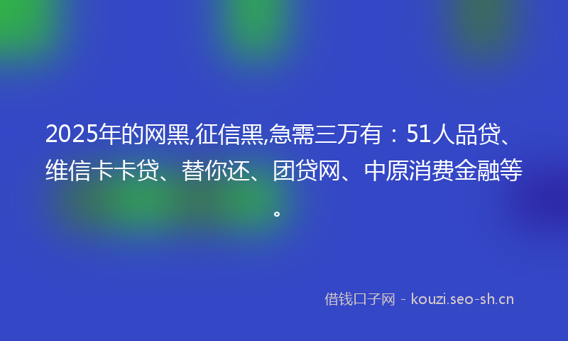 2025年的网黑,征信黑,急需三万有：51人品贷、维信卡卡贷、替你还、团贷网、中原消费金融等。