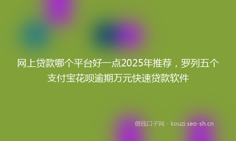 网上贷款哪个平台好一点2025年推荐，罗列五个支付宝花呗逾期万元快速贷款软件